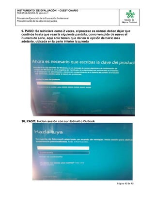 INSTRUMENTO DE EVALUACIÒN - CUESTIONARIO
F08-9534-020/03-12 Versión 1
Proceso de Ejecución de la Formación Profesional
Procedimiento de Gestión de proyectos
Modelo de
Mejora Continua
Página 40 de 40
9. PASO: Se reiniciara como 2 veces, el proceso es normal deben dejar que
continúe hasta que vean la siguiente pantalla, como ven pide de nuevo el
numero de serie, aquí solo tienen que dar en la opción de hazlo más
adelante, ubicada en la parte inferior izquierda
10. PASO: Inician sesión con su Hotmail o Outlook
 