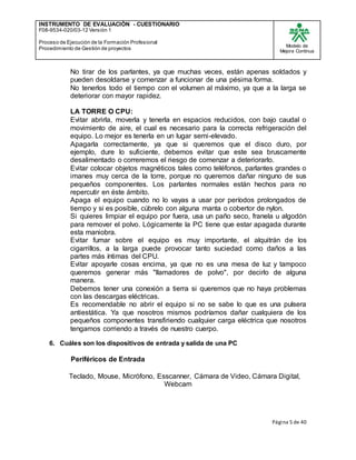 INSTRUMENTO DE EVALUACIÒN - CUESTIONARIO
F08-9534-020/03-12 Versión 1
Proceso de Ejecución de la Formación Profesional
Procedimiento de Gestión de proyectos
Modelo de
Mejora Continua
Página 5 de 40
No tirar de los parlantes, ya que muchas veces, están apenas soldados y
pueden desoldarse y comenzar a funcionar de una pésima forma.
No tenerlos todo el tiempo con el volumen al máximo, ya que a la larga se
deteriorar con mayor rapidez.
LA TORRE O CPU:
Evitar abrirla, moverla y tenerla en espacios reducidos, con bajo caudal o
movimiento de aire, el cual es necesario para la correcta refrigeración del
equipo. Lo mejor es tenerla en un lugar semi-elevado.
Apagarla correctamente, ya que si queremos que el disco duro, por
ejemplo, dure lo suficiente, debemos evitar que este sea bruscamente
desalimentado o correremos el riesgo de comenzar a deteriorarlo.
Evitar colocar objetos magnéticos tales como teléfonos, parlantes grandes o
imanes muy cerca de la torre, porque no queremos dañar ninguno de sus
pequeños componentes. Los parlantes normales están hechos para no
repercutir en éste ámbito.
Apaga el equipo cuando no lo vayas a usar por períodos prolongados de
tiempo y si es posible, cúbrelo con alguna manta o cobertor de nylon.
Si quieres limpiar el equipo por fuera, usa un paño seco, franela u algodón
para remover el polvo. Lógicamente la PC tiene que estar apagada durante
esta maniobra.
Evitar fumar sobre el equipo es muy importante, el alquitrán de los
cigarrillos, a la larga puede provocar tanto suciedad como daños a las
partes más íntimas del CPU.
Evitar apoyarle cosas encima, ya que no es una mesa de luz y tampoco
queremos generar más "llamadores de polvo", por decirlo de alguna
manera.
Debemos tener una conexión a tierra si queremos que no haya problemas
con las descargas eléctricas.
Es recomendable no abrir el equipo si no se sabe lo que es una pulsera
antiestática. Ya que nosotros mismos podríamos dañar cualquiera de los
pequeños componentes transfiriendo cualquier carga eléctrica que nosotros
tengamos corriendo a través de nuestro cuerpo.
6. Cuáles son los dispositivos de entrada y salida de una PC
Periféricos de Entrada
Teclado, Mouse, Micrófono, Esscanner, Cámara de Video, Cámara Digital,
Webcam
 