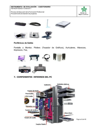 INSTRUMENTO DE EVALUACIÒN - CUESTIONARIO
F08-9534-020/03-12 Versión 1
Proceso de Ejecución de la Formación Profesional
Procedimiento de Gestión de proyectos
Modelo de
Mejora Continua
Página 6 de 40
Periféricos de Salida
Pantalla o Monitor, Plotters (Trazador de Gráficos), Auriculares, Altavoces,
Impresora, Fax,
7. COMPONENTES INTERNOS DEL PC
 