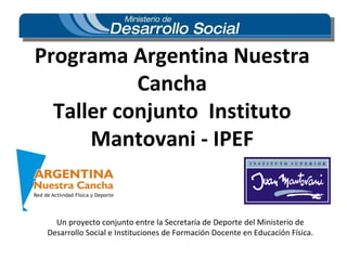 Programa Argentina Nuestra Cancha Taller conjunto  Instituto Mantovani - IPEF Un proyecto conjunto entre la Secretaría de Deporte del Ministerio de Desarrollo Social e Instituciones de Formación Docente en Educación Física. 
