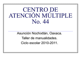 CENTRO DE ATENCIÓN MÚLTIPLE No. 44 Asunción Nochixtlán, Oaxaca. Taller de manualidades. Ciclo escolar 2010-2011. 