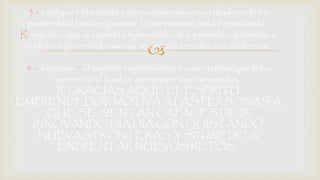 3 - explique “ el espíritu emprendedor es una actitud que le ha 
permitido al hombre generar la nueva sociedad informatizada . 
R: significa que el espíritu emprendedor le a permitido al hombre a 
podido ir generando nuevas sociedades  
mucho mas modernas . 
4 - explique “ el espíritu emprendedor es una actitud que le ha 
permitido al hombre conquistar nuevos mundos. 
R: GRACIAS AQUE EL ESPIRITU 
EMPRENDEDOR MOTIVA A LAS PERSONAS A 
QUE SE SIENTAN CAPACES DE IR 
INNOVANDO DIA DIA CON QUISTANDO 
NUEVAS FRONTERAS Y SIN MIEDO A 
ENFRENTAR NUEVOS RETOS . 
 