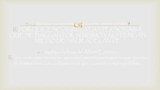 5 – ¿ por que es importante el espíritu emprendedor ? 
R: POR QUE ESO ANIMA A LAS PERSONAS A 
QUE SE BALGAN POR SI MISMO Y NO TENGAN 
MIEDO DE SALIR ADELANTE 
6 – explique la frase de Albert Einstein . 
R: que no muchos tienen la capacidad mental para lograr lo que quieren 
se desmoronan con cualquier error que cometen o algún problema. 

