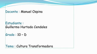 Docente : Manuel Ospina 
Estudiante : 
Guillermo Hurtado Cendales 
Grado : 10 – D 
Tema : Cultura Transformadora 
 