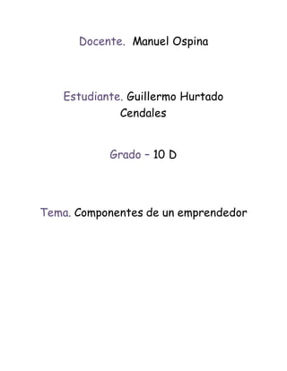 Docente. Manuel Ospina 
Estudiante. Guillermo Hurtado 
Cendales 
Grado – 10 D 
Tema. Componentes de un emprendedor 
 
