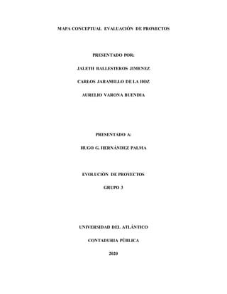 MAPA CONCEPTUAL EVALUACIÓN DE PROYECTOS
PRESENTADO POR:
JALETH BALLESTEROS JIMENEZ
CARLOS JARAMILLO DE LA HOZ
AURELIO VARONA BUENDIA
PRESENTADO A:
HUGO G. HERNÁNDEZ PALMA
EVOLUCIÓN DE PROYECTOS
GRUPO 3
UNIVERSIDAD DEL ATLÁNTICO
CONTADURIA PÚBLICA
2020
 