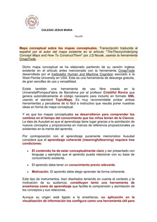 COLEGIO JESUS MARIA
TALLER
Mapa conceptual sobre los mapas conceptuales. Transcripción traducida al
español por el autor del mapa existente en el artículo "TheTheoryUnderlying
Concept Maps and How To ConstructThem" por J.D.Novak, usando la herramienta
CmapTools.
Dicho mapa conceptual se ha elaborado partiendo de su versión inglesa
existente en el artículo antes mencionado con la herramienta CmapTools
desarrollada por el Institutefor Human and Machine Cognition asociado a la
West Florida University en USA. Esta es una herramienta de descarga gratuita,
de gran sencillez de uso y versatilidad.
Existe también una herramienta de uso libre creada en la
UniversitatPompeuFabra de Barcelona por el profesor Cristòfol Rovira que
genera automáticamente el código necesario para incluirlo en formato XML
usando el standard TopicMaps. Es muy recomendable probar ambas
herramientas y percatarse de lo fácil e instructivo que resulta poner nuestras
ideas en forma de mapa conceptual.
Y es que los mapas conceptuales se desarrollaron para comprender los
cambios en el tiempo del conocimiento que los niños tenían de la Ciencia.
La idea de Ausubel es que el aprendizaje tiene lugar gracias a la asimilación de
nuevos conceptos y proposiciones en marcos de referencia proposicionales ya
existentes en la mente del aprendiz.
Por contraposición con el aprendizaje puramente memorístico Ausubel
considera que el aprendizaje coherente (meaningfullearning) requiere tres
condiciones:
El contenido ha de estar conceptualmente claro y ser presentado con
lenguaje y ejemplos que el aprendiz pueda relacionar con su base de
conocimiento existente.
El aprendiz debe tener un conocimiento previo relevante.
Motivación. El aprendiz debe elegir aprender de forma coherente.
Este tipo de instrumentos, bien diseñados teniendo en cuenta el contexto y la
motivación de su audiencia, constituyen tanto una herramienta de
enseñanza como de aprendizaje que facilita la comprensión y asimilación de
los conceptos y sus relaciones.
Aunque su origen está ligado a la enseñanza, su aplicación en la
visualización de información los configura como una herramienta útil para
 