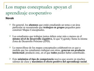 Los mapas conceptuales apoyan el
aprendizaje cooperativo
Novak

     En general, los alumnos que están estudiando un tema o un área
      particular se recomienda que trabajen en grupos pequeños para
      construir Mapas Conceptuales.

     Los estudiantes que trabajen juntos deben estar más o menos en el
      mismo nivel de desarrollo cognitivo, lo que Vygotsky llama la misma
      Zona de Desarrollo Próximo (ZPD).

     Lo maravilloso de los mapas conceptuales colaborativos es que a
      medida que los estudiantes trabajan con otros, generan un producto
      intelectual; producto este, en el que todos pueden haber contribuido.

     Esto minimiza el tipo de competencia nociva que ocurre en muchos
      salones de clase y maximiza el efecto positivo del aprendizaje social.
 
