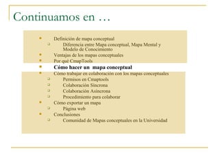 Continuamos en …
           Definición de mapa conceptual
               Diferencia entre Mapa conceptual, Mapa Mental y
                Modelo de Conocimiento
           Ventajas de los mapas conceptuales
           Por qué CmapTools
           Cómo hacer un mapa conceptual
           Cómo trabajar en colaboración con los mapas conceptuales
              Permisos en Cmaptools
              Colaboración Síncrona
              Colaboración Asíncrona
              Procedimiento para colaborar
           Cómo exportar un mapa
              Página web
           Conclusiones
              Comunidad de Mapas conceptuales en la Universidad
 