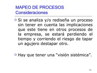 MAPEO DE PROCESOS
Consideraciones
   Si se analiza y/o rediseña un proceso
    sin tener en cuenta las implicaciones
    que este tiene en otros procesos de
    la empresa, se estará perdiendo el
    tiempo y corriendo el riesgo de tapar
    un agujero destapar otro.

   Hay que tener una “visión sistémica”.


                                       13
 