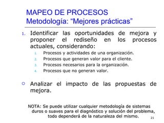 MAPEO DE PROCESOS
     Metodología: “Mejores prácticas”
1.    Identificar las oportunidades de mejora y
      proponer el rediseño en los procesos
      actuales, considerando:
        1.   Procesos   y actividades de una organización.
        2.   Procesos   que generan valor para el cliente.
        3.   Procesos   necesarios para la organización.
        4.   Procesos   que no generan valor.


     Analizar el impacto de las propuestas de
      mejora.

     NOTA: Se puede utilizar cualquier metodología de sistemas
      duros o suaves para el diagnóstico y solución del problema,
             todo dependerá de la naturaleza del mismo.        21
 
