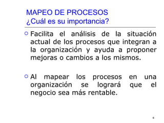 MAPEO DE PROCESOS
¿Cuál es su importancia?
   Facilita el análisis de la situación
    actual de los procesos que integran a
    la organización y ayuda a proponer
    mejoras o cambios a los mismos.

   Al mapear los procesos      en una
    organización se logrará     que el
    negocio sea más rentable.


                                       4
 