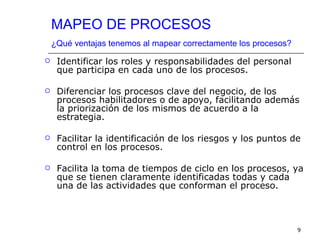 MAPEO DE PROCESOS
    ¿Qué ventajas tenemos al mapear correctamente los procesos?
    Identificar los roles y responsabilidades del personal
     que participa en cada uno de los procesos.

    Diferenciar los procesos clave del negocio, de los
     procesos habilitadores o de apoyo, facilitando además
     la priorización de los mismos de acuerdo a la
     estrategia.

    Facilitar la identificación de los riesgos y los puntos de
     control en los procesos.

    Facilita la toma de tiempos de ciclo en los procesos, ya
     que se tienen claramente identificadas todas y cada
     una de las actividades que conforman el proceso.



                                                                  9
 