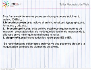 Este framework tiene unos pocos archivos que debes incluir en tu
    archivo XHTML;
    1. blueprint/screen.css: Incluye el archivo reset.css, typography.css,
    forms.css y grid.css.
    2. blueprint/print.css: este archivo establece algunas normas de
    impresión preestablecidas, de modo que las versiones impresas de tu
    sitio web se ve mejor que normalmente lo haría.
    3. blueprint/ie.css:incluye todos los hacks para IE6 e IE7.

    *Se recomienda no editar estos archivos ya que podemos afectar a la
    maquetación de todos los elementos de la web.




                                       18
miércoles 16 de junio de 2010
 