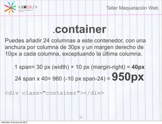 .container
    Puedes añadir 24 columnas a este contenedor, con una
    anchura por columna de 30px y un margen derecho de
    10px a cada columna, exceptuando la última columna.

              1 span= 30 px (width) + 10 px (margin-right) = 40px

               24 span x 40= 960 (-10 px span-24) =   950px
    <div class="container"></div>



                                       26
miércoles 16 de junio de 2010
 