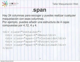 .span
    Hay 24 columnas para escoger y puedes realizar cualquier
    maquetación con esas columnas.
    Por ejemplo, puedes añadir una estructura de 4 cajas
    compuestas por 4,12, 4 y 4.

    <div class="container">
      <div class="span-4">Menu</div>
      <div class="span-12">Contenido</div>
      <div class="span-4">Fotos</div>
      <div class="span-4">Publicidad</div>
    </div>


                                  28
miércoles 16 de junio de 2010
 