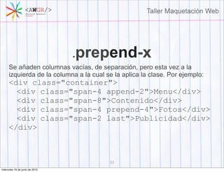 .prepend-x
     Se añaden columnas vacías, de separación, pero esta vez a la
     izquierda de la columna a la cual se la aplica la clase. Por ejemplo:
     <div class="container">
       <div class="span-4 append-2">Menu</div>
       <div class="span-8">Contenido</div>
       <div class="span-4 prepend-4">Fotos</div>
       <div class="span-2 last">Publicidad</div>
     </div>



                                        33
miércoles 16 de junio de 2010
 
