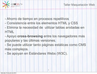 - Ahorro de tiempo en procesos repetitivos
       - Consistencia entre los elementos HTML y CSS
       - Elimina la necesidad de utilizar tablas anidadas en
       HTML
       - Apoyo cross-browsing entre los navegadores más
       populares y las últimas versiones.
       - Se puede utilizar tanto páginas estáticas como CMS
       más complejos.
       - Se apoyan en Estándares Webs (W3C).



                                   5
miércoles 16 de junio de 2010
 