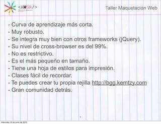 - Curva de aprendizaje más corta.
       - Muy robusto.
       - Se integra muy bien con otros frameworks (jQuery).
       - Su nivel de cross-browser es del 99%.
       - No es restrictivo.
       - Es el más pequeño en tamaño.
       - Tiene una hoja de estilos para impresión.
       - Clases fácil de recordar.
       - Te puedes crear tu propia rejilla http://bgg.kemtzy.com
       - Gran comunidad detrás.



                                    9
miércoles 16 de junio de 2010
 