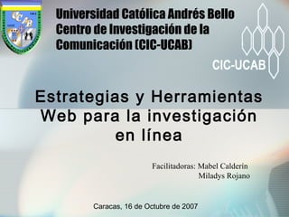 Facilitadoras: Mabel Calderín
Miladys Rojano
Estrategias y Herramientas
Web para la investigación
en línea
Universidad Católica Andrés Bello
Centro de Investigación de la
Comunicación (CIC-UCAB)
Caracas, 16 de Octubre de 2007
 