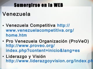 Sumergirse en la WEB
Venezuela
• Venezuela Competitiva http://
www.venezuelacompetitiva.org/
home.htm
• Pro Venezuela Organización (ProVeO)
http://www.proveo.org/
index.php?content=inicio&lang=es
• Liderazgo y Visión
http://www.liderazgoyvision.org/index.ph
 