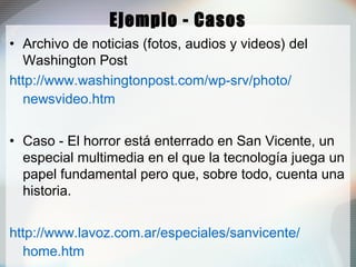 Ejemplo - Casos
• Archivo de noticias (fotos, audios y videos) del
Washington Post
http://www.washingtonpost.com/wp-srv/photo/
newsvideo.htm
• Caso - El horror está enterrado en San Vicente, un
especial multimedia en el que la tecnología juega un
papel fundamental pero que, sobre todo, cuenta una
historia.
http://www.lavoz.com.ar/especiales/sanvicente/
home.htm
 