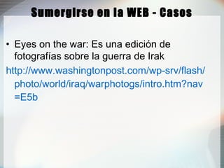 Sumergirse en la WEB - Casos
• Eyes on the war: Es una edición de
fotografías sobre la guerra de Irak
http://www.washingtonpost.com/wp-srv/flash/
photo/world/iraq/warphotogs/intro.htm?nav
=E5b
 
