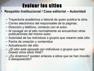 Evaluar los sitios
• Respaldo Institucional / Casa editorial – Autoridad
– Trayectoria académica o laboral de quien publica la obra.
– Correo electrónico del responsable de la páginas.
– Dirección y teléfono, contacto con el autor.
– Al navegar en el sitio normalmente se encuentran otras
publicaciones del mismo autor.
– Autoridad de los individuos o grupos que crearon este sitio
– Fecha de creación y contenidos
– Actualización del sitio
– ¿El sitio está apoyado por individuos o grupos que han
creado otros sitios Web?
– ¿Es dinámico? existen enlaces a sitios que se han movido
o desaparecido?
 