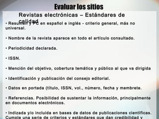 • Resumen y PC en español e inglés - criterio general, más no
universal.
• Nombre de la revista aparece en todo el artículo consultado.
• Periodicidad declarada.
• ISSN.
• Mención del objetivo, cobertura temática y público al que va dirigida
• Identificación y publicación del consejo editorial.
• Datos en portada (título, ISSN, vol., número, fecha y membrete.
• Referencias. Posibilidad de sustentar la información, principalmente
en documentos electrónicos.
• Indizada y/o incluida en bases de datos de publicaciones científicas.
Cumple una serie de criterios y estándares que dan credibilidad y
Evaluar los sitios
Revistas electrónicas – Estándares de
calidad
 