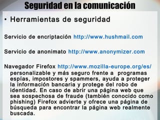 • Herramientas de seguridad
Servicio de encriptación http://www.hushmail.com
Servicio de anonimato http://www.anonymizer.com
Navegador Firefox http://www.mozilla-europe.org/es/
personalizable y más seguro frente a programas
espías, impostores y spammers, ayuda a proteger
la información bancaria y protege del robo de
identidad. En caso de abrir una página web que
sea sospechosa de fraude (también conocido como
phishing) Firefox advierte y ofrece una página de
búsqueda para encontrar la página web realmente
buscada.
Seguridad en la comunicación
 