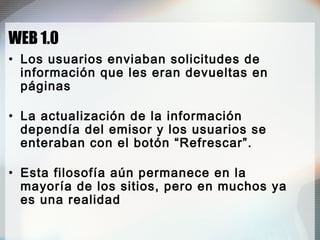 WEB 1.0
• Los usuarios enviaban solicitudes de
información que les eran devueltas en
páginas
• La actualización de la información
dependía del emisor y los usuarios se
enteraban con el botón “Refrescar”.
• Esta filosofía aún permanece en la
mayoría de los sitios, pero en muchos ya
es una realidad
 