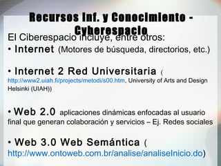 Recursos Inf. y Conocimiento -
Cyberespacio
El Ciberespacio incluye, entre otros:
• Internet (Motores de búsqueda, directorios, etc.)
• Internet 2 Red Universitaria (
http://www2.uiah.fi/projects/metodi/s00.htm, University of Arts and Design
Helsinki (UIAH))
• Web 2.0 aplicaciones dinámicas enfocadas al usuario
final que generan colaboración y servicios – Ej. Redes sociales
• Web 3.0 Web Semántica (
http://www.ontoweb.com.br/analise/analiseInicio.do)
 