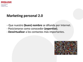 Marketing personal 2.0 
- Que nuestro (buen) nombre se difunda por Internet. 
- Posicionarse como conocedor (expertise). 
- Desvirtualizar a los contactos más importantes. 
 