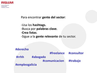 Para encontrar gente del sector: 
-Usa los hashtags. 
-Busca por palabras clave. 
-Crea listas. 
-Sigue a la gente relevante de tu sector. 
#derecho 
#freelance #consultor 
#rrhh #abogado 
#comunicacion #trabajo 
#empleogalicia 
 