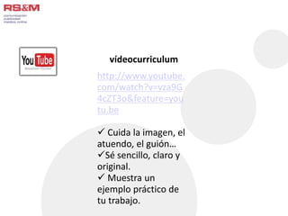 vídeocurriculum 
http://www.youtube. 
com/watch?v=vza9G 
4cZT3o&feature=you 
tu.be 
 Cuida la imagen, el 
atuendo, el guión… 
Sé sencillo, claro y 
original. 
 Muestra un 
ejemplo práctico de 
tu trabajo. 
 