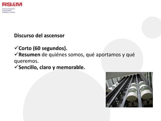 Discurso del ascensor 
Corto (60 segundos). 
Resumen de quiénes somos, qué aportamos y qué 
queremos. 
Sencillo, claro y memorable. 
 