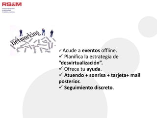  Acude a eventos offline. 
 Planifica la estrategia de 
“desvirtualización”. 
 Ofrece tu ayuda. 
 Atuendo + sonrisa + tarjeta+ mail 
posterior. 
 Seguimiento discreto. 
 