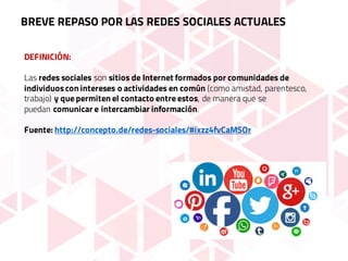 BREVE REPASO POR LAS REDES SOCIALES ACTUALES
DEFINICIÓN:
Las redes sociales son sitios de Internet formados por comunidades de
individuoscon intereses o actividades en común (como amistad, parentesco,
trabajo) y que permiten el contacto entre estos, de manera que se
puedan comunicar e intercambiar información.
Fuente: http://concepto.de/redes-sociales/#ixzz4fvCaMSOr
 