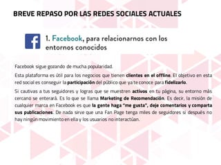 Facebook sigue gozando de mucha popularidad.
Esta plataforma es útil para los negocios que tienen clientes en el offline. El objetivo en esta
red social es conseguir la participación del público que ya te conoce para fidelizarlo.
Si cautivas a tus seguidores y logras que se muestren activos en tu página, su entorno más
cercano se enterará. Es lo que se llama Marketing de Recomendación. Es decir, la misión de
cualquier marca en Facebook es que la gente haga “me gusta”, deje comentarios y comparta
sus publicaciones. De nada sirve que una Fan Page tenga miles de seguidores si después no
hay ningún movimiento en ella y los usuarios no interactúan.
BREVE REPASO POR LAS REDES SOCIALES ACTUALES
 