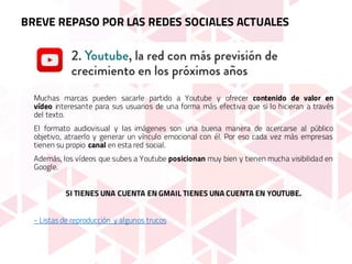 Muchas marcas pueden sacarle partido a Youtube y ofrecer contenido de valor en
vídeo interesante para sus usuarios de una forma más efectiva que si lo hicieran a través
del texto.
El formato audiovisual y las imágenes son una buena manera de acercarse al público
objetivo, atraerlo y generar un vínculo emocional con él. Por eso cada vez más empresas
tienen su propio canal en esta red social.
Además, los vídeos que subes a Youtube posicionan muy bien y tienen mucha visibilidad en
Google.
SI TIENES UNA CUENTA EN GMAIL TIENES UNA CUENTA EN YOUTUBE.
- Listas de reproducción y algunos trucos
BREVE REPASO POR LAS REDES SOCIALES ACTUALES
 