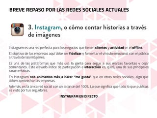 Instagram es una red perfecta para los negocios que tienen clientes y actividad en el offline.
El objetivo de las empresas aquí debe ser fidelizar y fomentar el vínculo emocional con el público
a través de las imágenes.
Es una de las plataformas que más usa la gente para seguir a sus marcas favoritas y dejar
comentarios. Este elevado índice de participación e interacción es, quizá, una de sus principales
características.
En Instagram nos animamos más a hacer “me gusta” que en otras redes sociales, algo que
deben aprovechar las empresas.
Además, es la única red social con un alcance del 100%. Lo que significa que todo lo que publicas
es visto por tus seguidores.
INSTAGRAM EN DIRECTO
BREVE REPASO POR LAS REDES SOCIALES ACTUALES
 