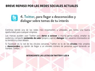 Continúa siendo una de las redes más importantes y utilizadas, por tanto, una buena
oportunidad para cualquier empresa.
Las marcas pueden usar Twitter para darse a conocer a mucha gente nueva, ampliar su
audiencia, compartir contenido de valor (propio y ajeno), dialogar con usuarios interesados en
su temática y crear debate.
Si Facebook es la red de los círculos cercanos, Twitter es la de los círculos más amplios
y desconocidos. La opción de llegar a un elevado número de personas sigue teniendo un
nombre: Twitter.
INTERESANTE LAS LISTAS EN TWITTER Y LOS #
BREVE REPASO POR LAS REDES SOCIALES ACTUALES
 