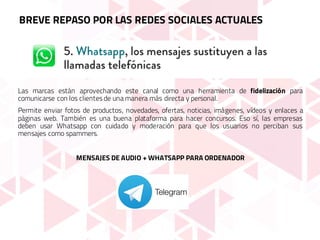 Las marcas están aprovechando este canal como una herramienta de fidelización para
comunicarse con los clientes de una manera más directa y personal.
Permite enviar fotos de productos, novedades, ofertas, noticias, imágenes, vídeos y enlaces a
páginas web. También es una buena plataforma para hacer concursos. Eso sí, las empresas
deben usar Whatsapp con cuidado y moderación para que los usuarios no perciban sus
mensajes como spammers.
MENSAJES DE AUDIO + WHATSAPP PARA ORDENADOR
BREVE REPASO POR LAS REDES SOCIALES ACTUALES
 