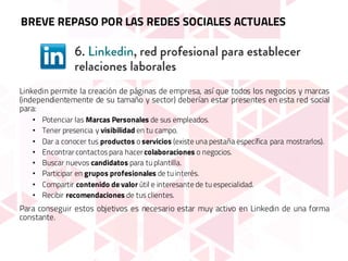 Linkedin permite la creación de páginas de empresa, así que todos los negocios y marcas
(independientemente de su tamaño y sector) deberían estar presentes en esta red social
para:
• Potenciar las Marcas Personales de sus empleados.
• Tener presencia y visibilidad en tu campo.
• Dar a conocer tus productos o servicios (existe una pestaña específica para mostrarlos).
• Encontrar contactos para hacer colaboraciones o negocios.
• Buscar nuevos candidatos para tu plantilla.
• Participar en grupos profesionales de tu interés.
• Compartir contenido de valor útil e interesante de tu especialidad.
• Recibir recomendaciones de tus clientes.
Para conseguir estos objetivos es necesario estar muy activo en Linkedin de una forma
constante.
BREVE REPASO POR LAS REDES SOCIALES ACTUALES
 