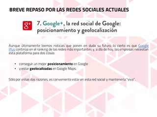 Aunque últimamente leemos noticias que ponen en duda su futuro, lo cierto es que Google
Plus continúa en el ranking de las redes más importantes y, a día de hoy, las empresas necesitan
esta plataforma para dos cosas:
• conseguir un mejor posicionamiento en Google
• y estar geolocalizadas en Google Maps.
Sólo por estas dos razones, es conveniente estar en esta red social y mantenerla “viva”.
BREVE REPASO POR LAS REDES SOCIALES ACTUALES
 