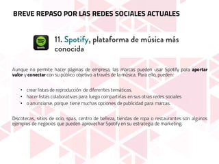 Aunque no permite hacer páginas de empresa, las marcas pueden usar Spotify para aportar
valor y conectar con su público objetivo a través de la música. Para ello, pueden:
• crear listas de reproducción de diferentes temáticas,
• hacer listas colaborativas para luego compartirlas en sus otras redes sociales
• o anunciarse, porque tiene muchas opciones de publicidad para marcas.
Discotecas, sitios de ocio, spas, centro de belleza, tiendas de ropa o restaurantes son algunos
ejemplos de negocios que pueden aprovechar Spotify en su estrategia de marketing.
BREVE REPASO POR LAS REDES SOCIALES ACTUALES
 