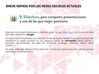 Algo que mucha gente desconoce, y debemos saber, es que Slideshare es la tercera red social
que mejor posiciona en Google.
En España está infrautilizada y se suben contenidos de dudosa calidad. Es una pena, porque esta
plataforma se puede convertir en una poderosa fuente de información donde publicar y
encontrar documentación de todas las temáticas: tecnología, educación, diseño, salud,
turismo…
Sin duda, Slideshare debería formar parte del kit básico de supervivencia de cualquier persona
que busque contenidos online.
BREVE REPASO POR LAS REDES SOCIALES ACTUALES
 