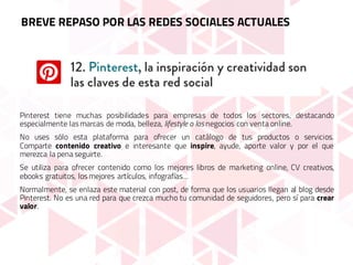 Pinterest tiene muchas posibilidades para empresas de todos los sectores, destacando
especialmente las marcas de moda, belleza, lifestyle o los negocios con venta online.
No uses sólo esta plataforma para ofrecer un catálogo de tus productos o servicios.
Comparte contenido creativo e interesante que inspire, ayude, aporte valor y por el que
merezca la pena seguirte.
Se utiliza para ofrecer contenido como los mejores libros de marketing online, CV creativos,
ebooks gratuitos, los mejores artículos, infografías…
Normalmente, se enlaza este material con post, de forma que los usuarios llegan al blog desde
Pinterest. No es una red para que crezca mucho tu comunidad de seguidores, pero sí para crear
valor.
BREVE REPASO POR LAS REDES SOCIALES ACTUALES
 