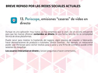 Aunque es una aplicación muy nueva, ya hay empresas que la usan. Es un recurso estupendo
para que las marcas ofrezcan contenidos en directo de una forma sencilla, sin la complejidad
técnica de otras plataformas.
Puede servir para mostrar la trastienda del negocio, algún proceso de creación o fabricación,
hacer demostraciones de producto o tutoriales, ofrecer eventos… Por ejemplo, un restaurante
puede usar Periscope para cocinar recetas paso a paso y una firma de cosmética puede emitir
sesiones de maquillaje.
Los usuarios interactúan en directo y lanzan preguntas o hacen comentarios.
BREVE REPASO POR LAS REDES SOCIALES ACTUALES
 