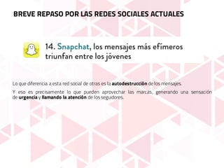 Lo que diferencia a esta red social de otras es la autodestrucción de los mensajes.
Y eso es precisamente lo que pueden aprovechar las marcas, generando una sensación
de urgencia y llamando la atención de los seguidores.
BREVE REPASO POR LAS REDES SOCIALES ACTUALES
 